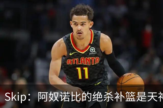 Skip：阿奴诺比的绝杀补篮是天神下凡&上帝之手 让我瘫倒在地